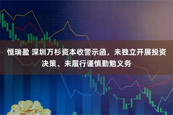 恒瑞盈 深圳万杉资本收警示函，未独立开展投资决策、未履行谨慎勤勉义务
