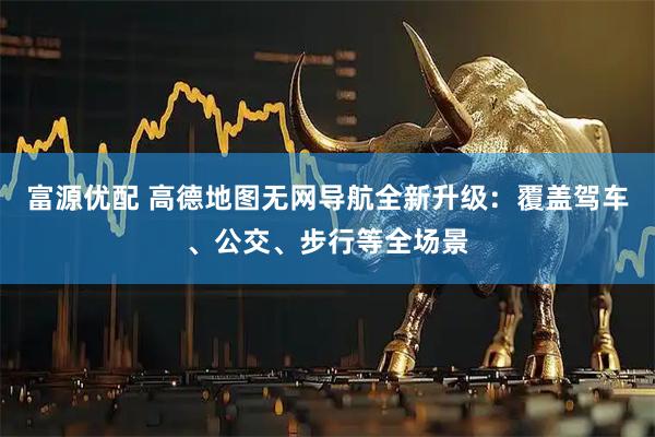 富源优配 高德地图无网导航全新升级：覆盖驾车、公交、步行等全场景