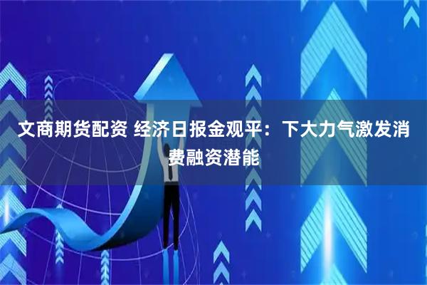 文商期货配资 经济日报金观平：下大力气激发消费融资潜能