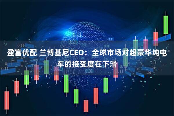 盈富优配 兰博基尼CEO：全球市场对超豪华纯电车的接受度在下滑