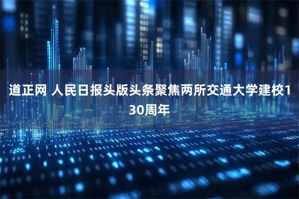 道正网 人民日报头版头条聚焦两所交通大学建校130周年