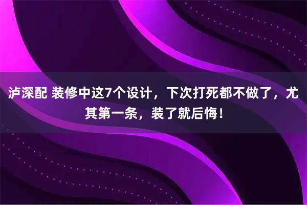泸深配 装修中这7个设计，下次打死都不做了，尤其第一条，装了就后悔！