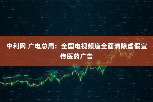 中利网 广电总局：全国电视频道全面清除虚假宣传医药广告