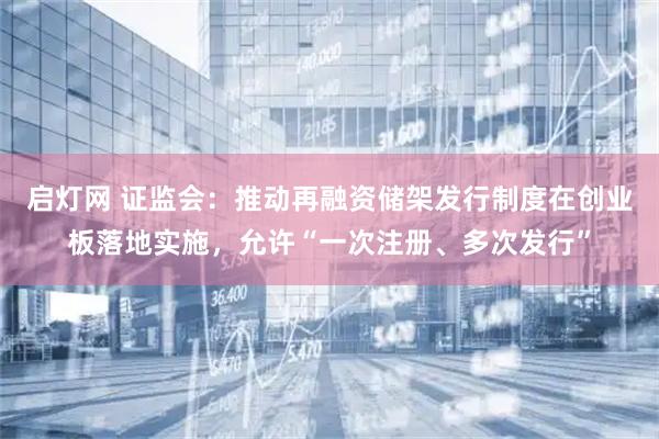 启灯网 证监会：推动再融资储架发行制度在创业板落地实施，允许“一次注册、多次发行”