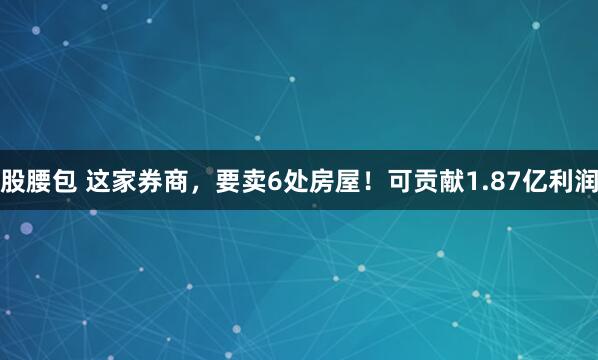 股腰包 这家券商，要卖6处房屋！可贡献1.87亿利润